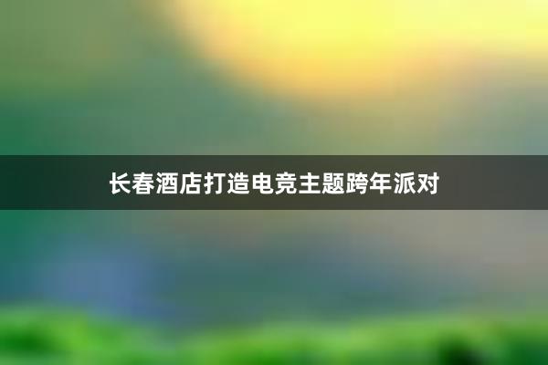 长春酒店打造电竞主题跨年派对