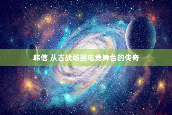 韩信 从古战场到电竞舞台的传奇